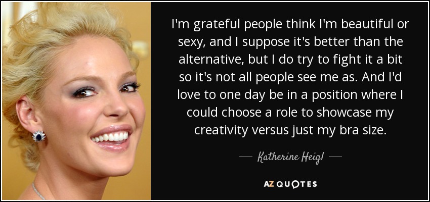 I'm grateful people think I'm beautiful or sexy, and I suppose it's better than the alternative, but I do try to fight it a bit so it's not all people see me as. And I'd love to one day be in a position where I could choose a role to showcase my creativity versus just my bra size. - Katherine Heigl