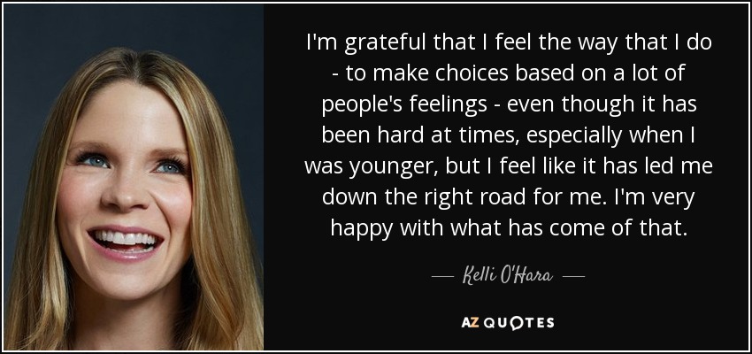 I'm grateful that I feel the way that I do - to make choices based on a lot of people's feelings - even though it has been hard at times, especially when I was younger, but I feel like it has led me down the right road for me. I'm very happy with what has come of that. - Kelli O'Hara