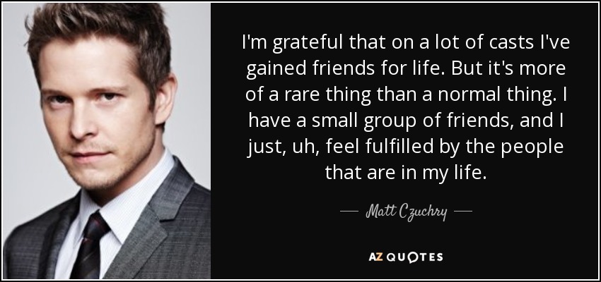 I'm grateful that on a lot of casts I've gained friends for life. But it's more of a rare thing than a normal thing. I have a small group of friends, and I just, uh, feel fulfilled by the people that are in my life. - Matt Czuchry
