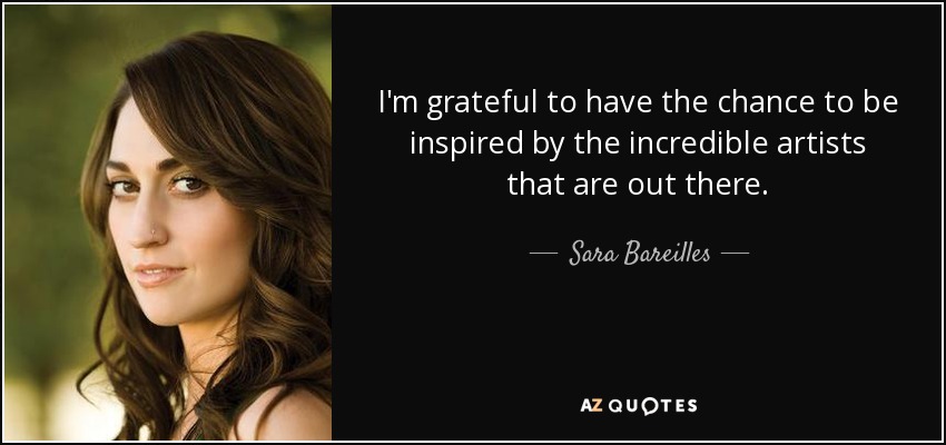 I'm grateful to have the chance to be inspired by the incredible artists that are out there. - Sara Bareilles