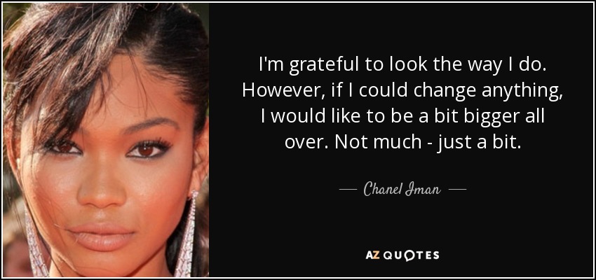 I'm grateful to look the way I do. However, if I could change anything, I would like to be a bit bigger all over. Not much - just a bit. - Chanel Iman