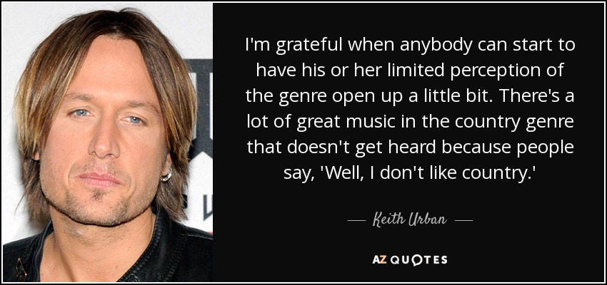 I'm grateful when anybody can start to have his or her limited perception of the genre open up a little bit. There's a lot of great music in the country genre that doesn't get heard because people say, 'Well, I don't like country.' - Keith Urban