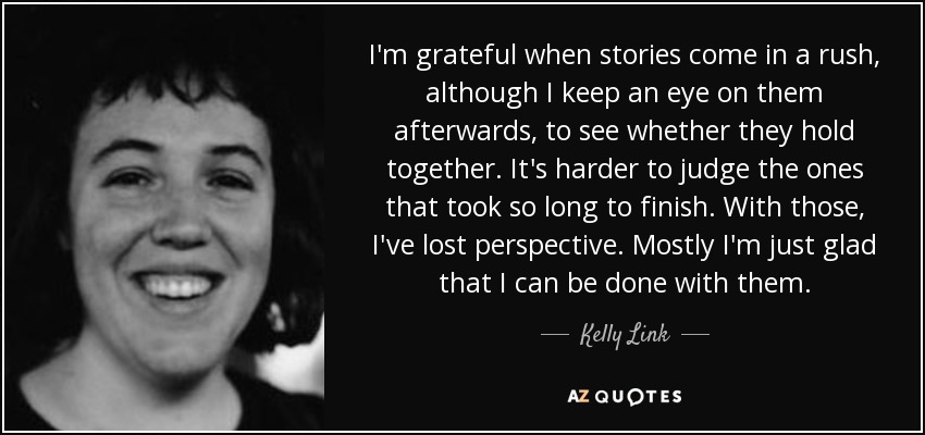 I'm grateful when stories come in a rush, although I keep an eye on them afterwards, to see whether they hold together. It's harder to judge the ones that took so long to finish. With those, I've lost perspective. Mostly I'm just glad that I can be done with them. - Kelly Link
