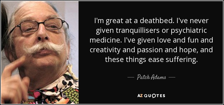 I'm great at a deathbed. I've never given tranquillisers or psychiatric medicine. I've given love and fun and creativity and passion and hope, and these things ease suffering. - Patch Adams