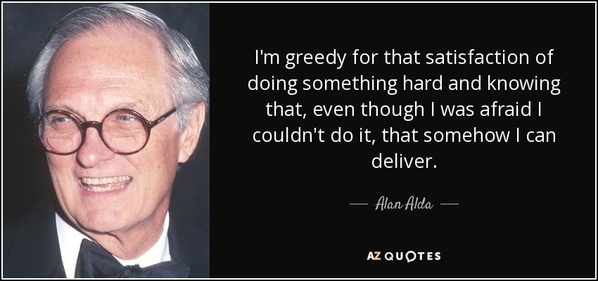 I'm greedy for that satisfaction of doing something hard and knowing that, even though I was afraid I couldn't do it, that somehow I can deliver. - Alan Alda