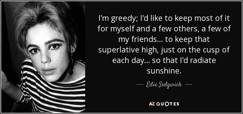 I'm greedy; I'd like to keep most of it for myself and a few others, a few of my friends . . . to keep that superlative high, just on the cusp of each day . . . so that I'd radiate sunshine. - Edie Sedgwick