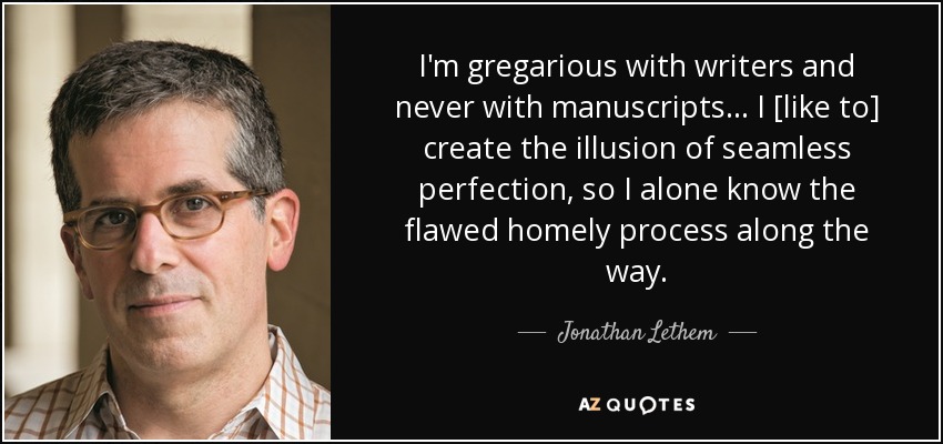 I'm gregarious with writers and never with manuscripts . . . I [like to] create the illusion of seamless perfection, so I alone know the flawed homely process along the way. - Jonathan Lethem