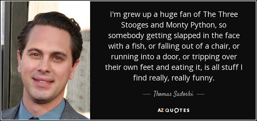 I'm grew up a huge fan of The Three Stooges and Monty Python, so somebody getting slapped in the face with a fish, or falling out of a chair, or running into a door, or tripping over their own feet and eating it, is all stuff I find really, really funny. - Thomas Sadoski