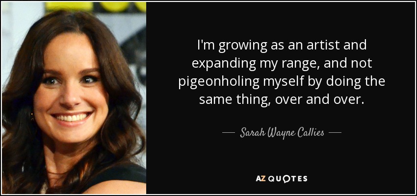 I'm growing as an artist and expanding my range, and not pigeonholing myself by doing the same thing, over and over. - Sarah Wayne Callies