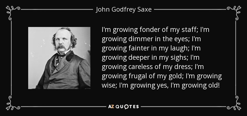 I'm growing fonder of my staff; I'm growing dimmer in the eyes; I'm growing fainter in my laugh; I'm growing deeper in my sighs; I'm growing careless of my dress; I'm growing frugal of my gold; I'm growing wise; I'm growing yes, I'm growing old! - John Godfrey Saxe