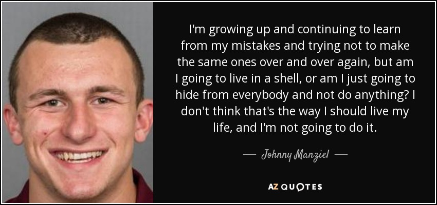 I'm growing up and continuing to learn from my mistakes and trying not to make the same ones over and over again, but am I going to live in a shell, or am I just going to hide from everybody and not do anything? I don't think that's the way I should live my life, and I'm not going to do it. - Johnny Manziel