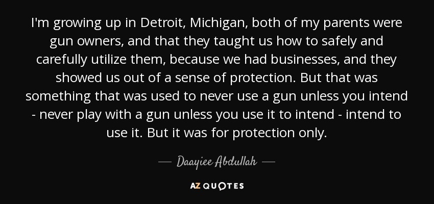 I'm growing up in Detroit, Michigan, both of my parents were gun owners, and that they taught us how to safely and carefully utilize them, because we had businesses, and they showed us out of a sense of protection. But that was something that was used to never use a gun unless you intend - never play with a gun unless you use it to intend - intend to use it. But it was for protection only. - Daayiee Abdullah