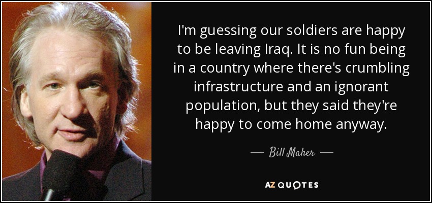 I'm guessing our soldiers are happy to be leaving Iraq. It is no fun being in a country where there's crumbling infrastructure and an ignorant population, but they said they're happy to come home anyway. - Bill Maher