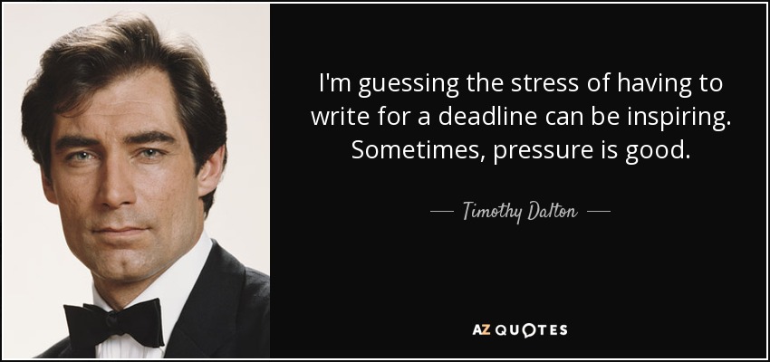 I'm guessing the stress of having to write for a deadline can be inspiring. Sometimes, pressure is good. - Timothy Dalton
