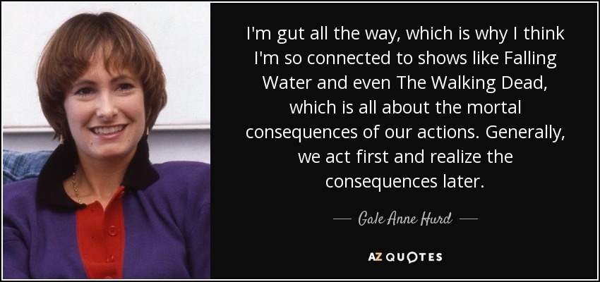 I'm gut all the way, which is why I think I'm so connected to shows like Falling Water and even The Walking Dead, which is all about the mortal consequences of our actions. Generally, we act first and realize the consequences later. - Gale Anne Hurd