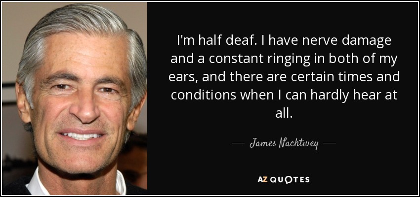 I'm half deaf. I have nerve damage and a constant ringing in both of my ears, and there are certain times and conditions when I can hardly hear at all. - James Nachtwey