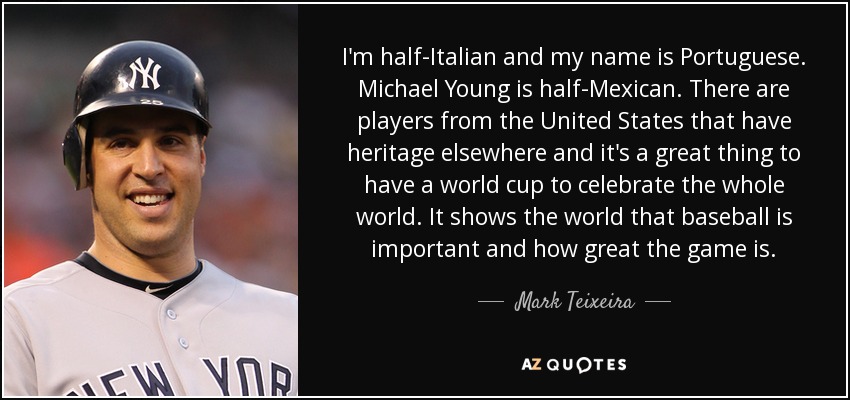 I'm half-Italian and my name is Portuguese. Michael Young is half-Mexican. There are players from the United States that have heritage elsewhere and it's a great thing to have a world cup to celebrate the whole world. It shows the world that baseball is important and how great the game is. - Mark Teixeira