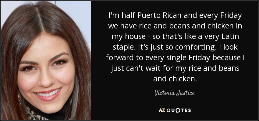 I'm half Puerto Rican and every Friday we have rice and beans and chicken in my house - so that's like a very Latin staple. It's just so comforting. I look forward to every single Friday because I just can't wait for my rice and beans and chicken. - Victoria Justice