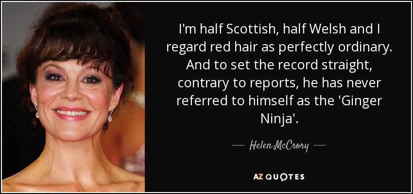 I'm half Scottish, half Welsh and I regard red hair as perfectly ordinary. And to set the record straight, contrary to reports, he has never referred to himself as the 'Ginger Ninja'. - Helen McCrory