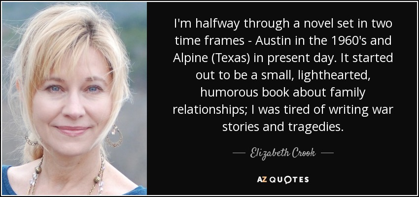 I'm halfway through a novel set in two time frames - Austin in the 1960's and Alpine (Texas) in present day. It started out to be a small, lighthearted, humorous book about family relationships; I was tired of writing war stories and tragedies. - Elizabeth Crook