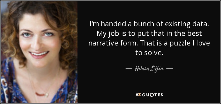 I'm handed a bunch of existing data. My job is to put that in the best narrative form. That is a puzzle I love to solve. - Hilary Liftin