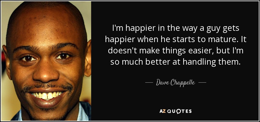 I'm happier in the way a guy gets happier when he starts to mature. It doesn't make things easier, but I'm so much better at handling them. - Dave Chappelle