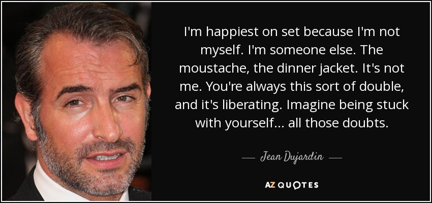 I'm happiest on set because I'm not myself. I'm someone else. The moustache, the dinner jacket. It's not me. You're always this sort of double, and it's liberating. Imagine being stuck with yourself... all those doubts. - Jean Dujardin