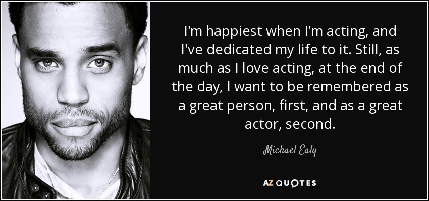 I'm happiest when I'm acting, and I've dedicated my life to it. Still, as much as I love acting, at the end of the day, I want to be remembered as a great person, first, and as a great actor, second. - Michael Ealy