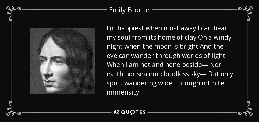 I'm happiest when most away I can bear my soul from its home of clay On a windy night when the moon is bright And the eye can wander through worlds of light— When I am not and none beside— Nor earth nor sea nor cloudless sky— But only spirit wandering wide Through infinite immensity. - Emily Bronte