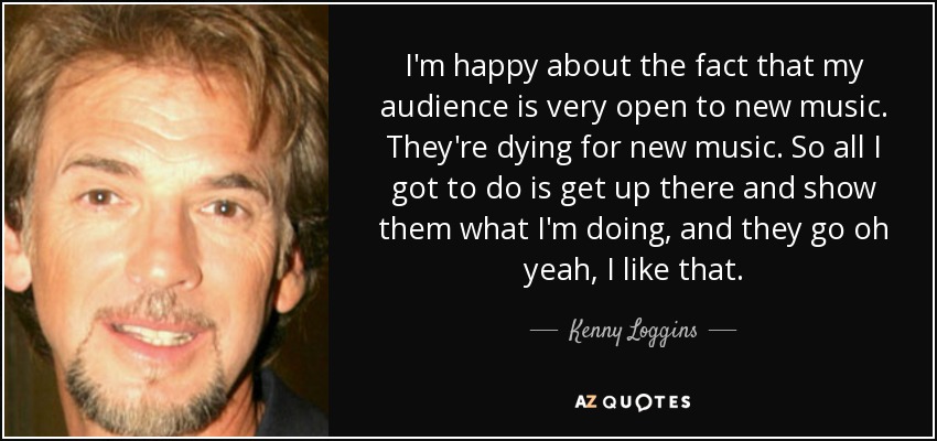 I'm happy about the fact that my audience is very open to new music. They're dying for new music. So all I got to do is get up there and show them what I'm doing, and they go oh yeah, I like that. - Kenny Loggins