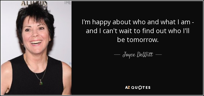 I'm happy about who and what I am - and I can't wait to find out who I'll be tomorrow. - Joyce DeWitt
