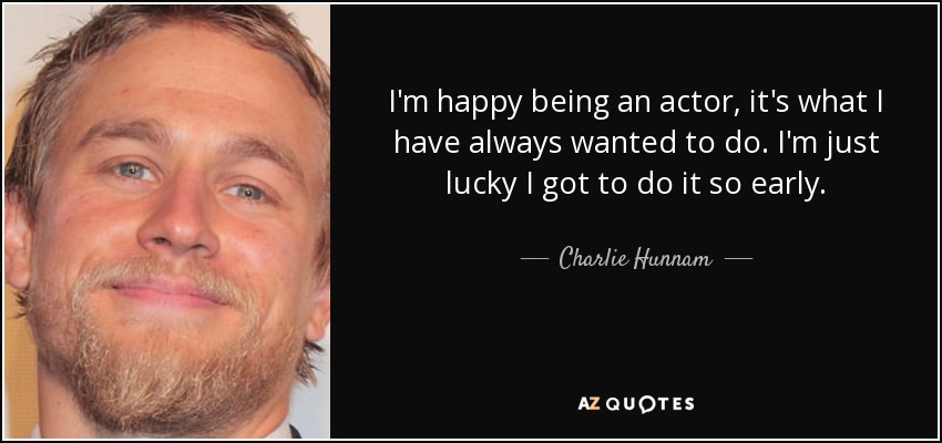 I'm happy being an actor, it's what I have always wanted to do. I'm just lucky I got to do it so early. - Charlie Hunnam