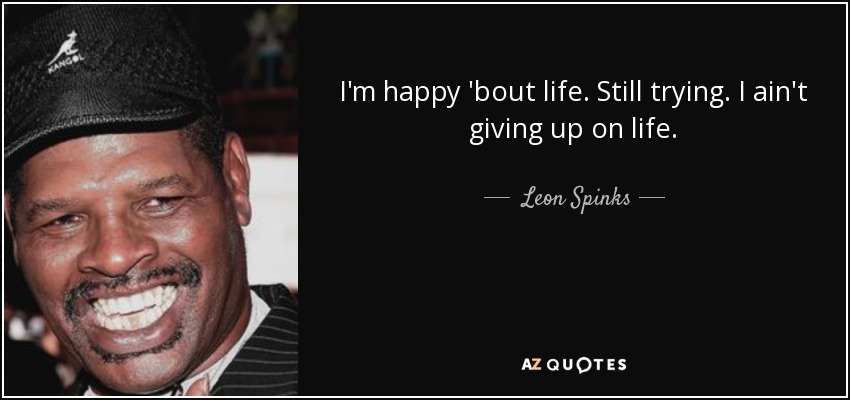 I'm happy 'bout life. Still trying. I ain't giving up on life. - Leon Spinks