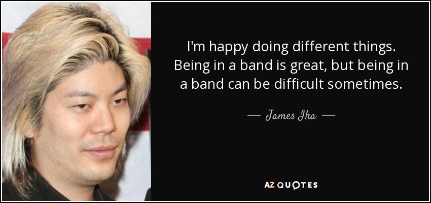 I'm happy doing different things. Being in a band is great, but being in a band can be difficult sometimes. - James Iha