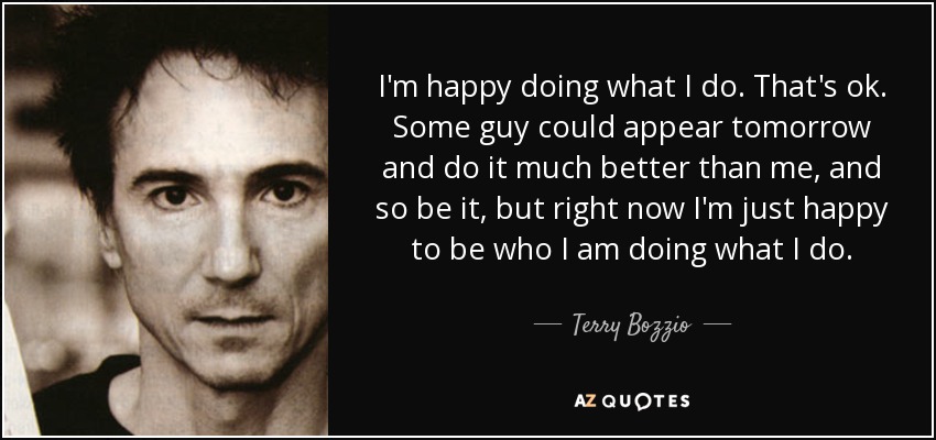I'm happy doing what I do. That's ok. Some guy could appear tomorrow and do it much better than me, and so be it, but right now I'm just happy to be who I am doing what I do. - Terry Bozzio