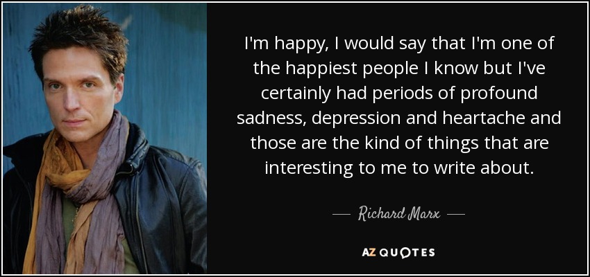 I'm happy, I would say that I'm one of the happiest people I know but I've certainly had periods of profound sadness, depression and heartache and those are the kind of things that are interesting to me to write about. - Richard Marx