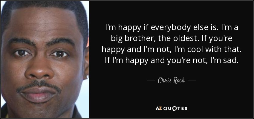 I'm happy if everybody else is. I'm a big brother, the oldest. If you're happy and I'm not, I'm cool with that. If I'm happy and you're not, I'm sad. - Chris Rock