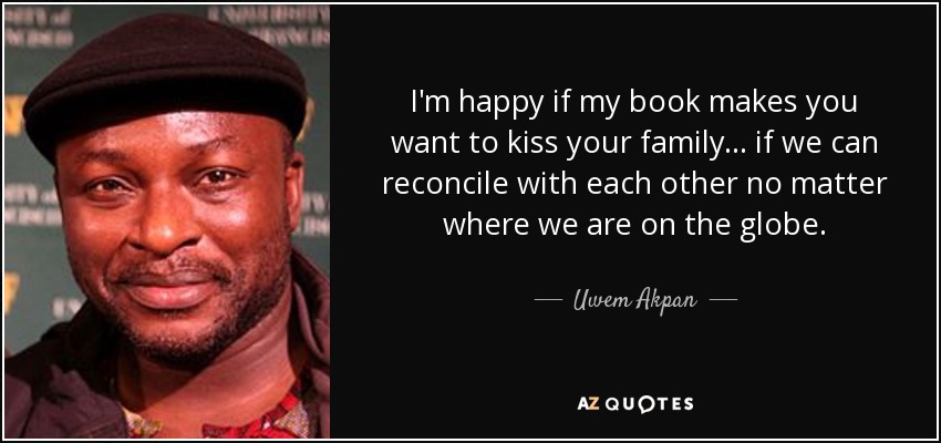 I'm happy if my book makes you want to kiss your family... if we can reconcile with each other no matter where we are on the globe. - Uwem Akpan