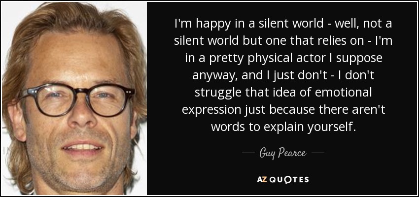 I'm happy in a silent world - well, not a silent world but one that relies on - I'm in a pretty physical actor I suppose anyway, and I just don't - I don't struggle that idea of emotional expression just because there aren't words to explain yourself. - Guy Pearce