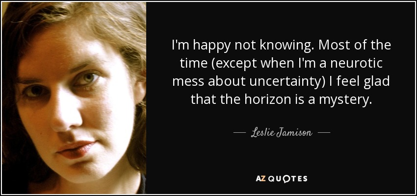I'm happy not knowing. Most of the time (except when I'm a neurotic mess about uncertainty) I feel glad that the horizon is a mystery. - Leslie Jamison