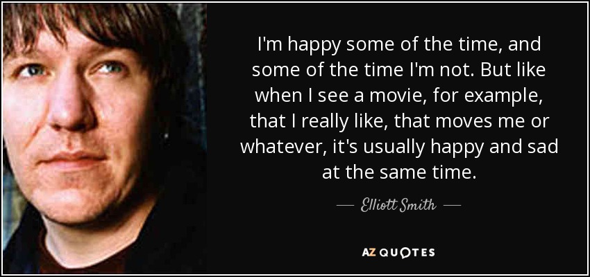 I'm happy some of the time, and some of the time I'm not. But like when I see a movie, for example, that I really like, that moves me or whatever, it's usually happy and sad at the same time. - Elliott Smith