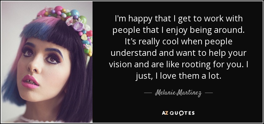 I'm happy that I get to work with people that I enjoy being around. It's really cool when people understand and want to help your vision and are like rooting for you. I just, I love them a lot. - Melanie Martinez
