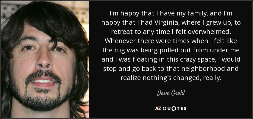 I'm happy that I have my family, and I'm happy that I had Virginia, where I grew up, to retreat to any time I felt overwhelmed. Whenever there were times when I felt like the rug was being pulled out from under me and I was floating in this crazy space, I would stop and go back to that neighborhood and realize nothing's changed, really. - Dave Grohl