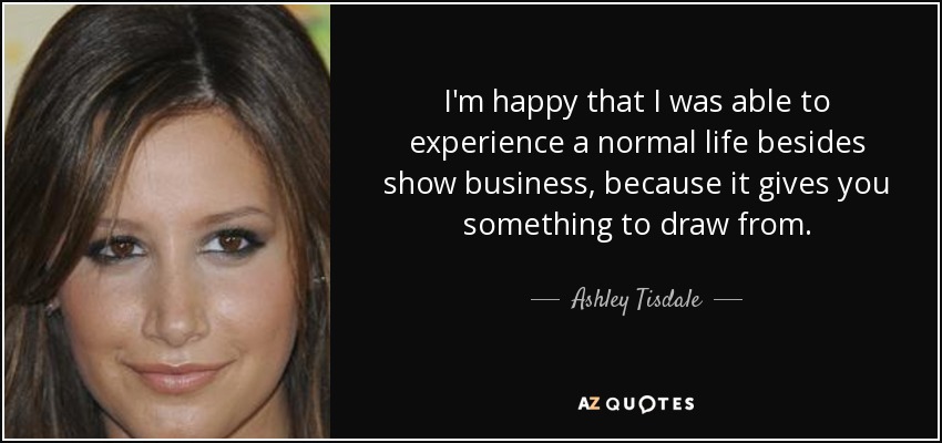 I'm happy that I was able to experience a normal life besides show business, because it gives you something to draw from. - Ashley Tisdale