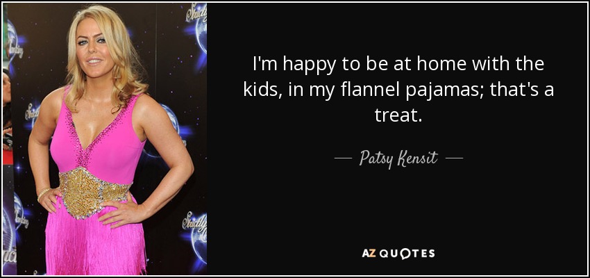 I'm happy to be at home with the kids, in my flannel pajamas; that's a treat. - Patsy Kensit
