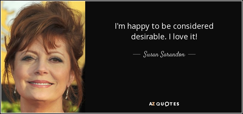 I'm happy to be considered desirable. I love it! - Susan Sarandon