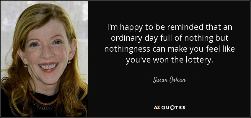I'm happy to be reminded that an ordinary day full of nothing but nothingness can make you feel like you've won the lottery. - Susan Orlean