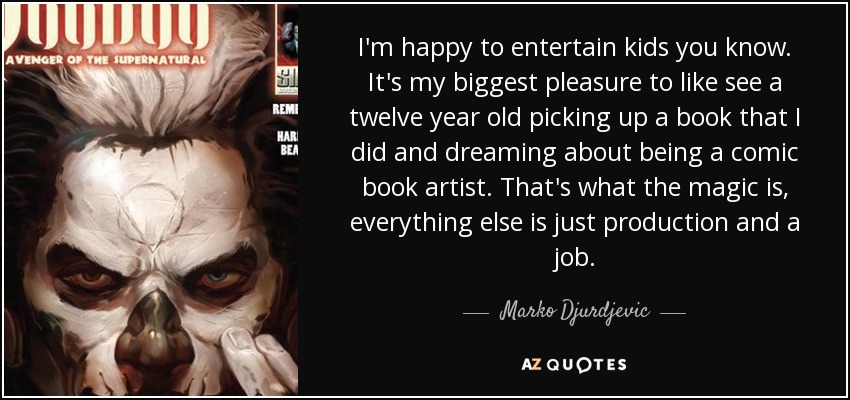 I'm happy to entertain kids you know. It's my biggest pleasure to like see a twelve year old picking up a book that I did and dreaming about being a comic book artist. That's what the magic is, everything else is just production and a job. - Marko Djurdjevic