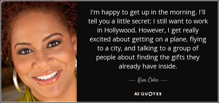 I'm happy to get up in the morning. I'll tell you a little secret: I still want to work in Hollywood. However, I get really excited about getting on a plane, flying to a city, and talking to a group of people about finding the gifts they already have inside. - Kim Coles