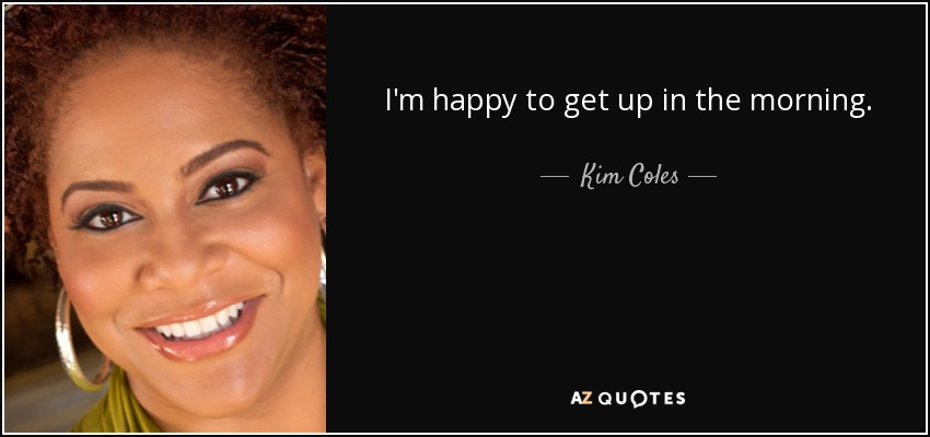 I'm happy to get up in the morning. - Kim Coles